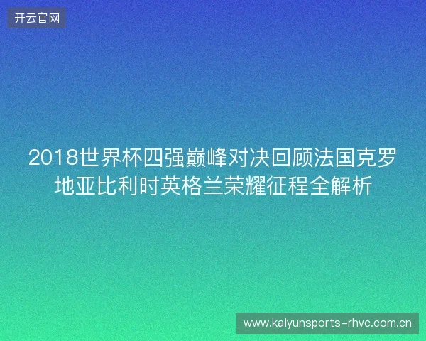 2018世界杯四强巅峰对决回顾法国克罗地亚比利时英格兰荣耀征程全解析