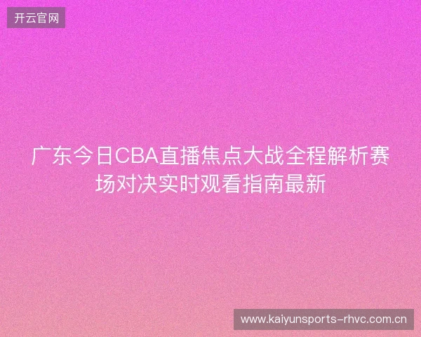 广东今日CBA直播焦点大战全程解析赛场对决实时观看指南最新