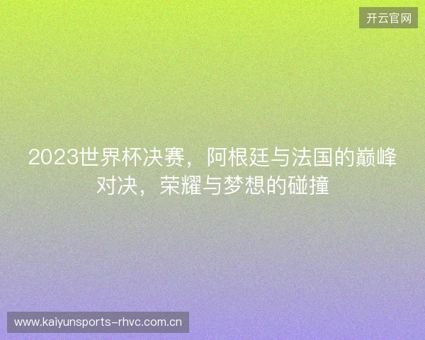 2023世界杯决赛，阿根廷与法国的巅峰对决，荣耀与梦想的碰撞