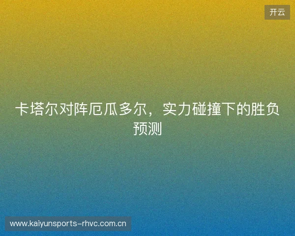 卡塔尔对阵厄瓜多尔,实力碰撞下的胜负预测 卡塔尔对阵厄瓜多尔,实力碰撞下的胜负预测